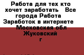 Работа для тех кто хочет заработать - Все города Работа » Заработок в интернете   . Московская обл.,Жуковский г.